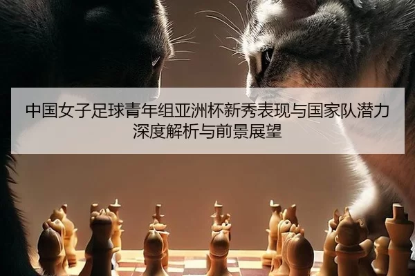 中国女子足球青年组亚洲杯新秀表现与国家队潜力深度解析与前景展望